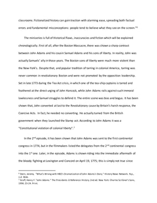 classrooms. Fictionalized history can gain traction with alarming ease, spreading both factual
errors and fundamental misconceptions: people tend to believe what they see on the screen.”6
The miniseries is full of Historical flaws, inaccuracies and fiction which will be explained
chronologically. First of all, after the Boston Massacre, there was shown a sharp contrast
between John Adams and his cousin Samuel Adams and his sons of liberty. In reality, John was
actually Samuels’ ally in those years. The Boston sons of liberty were much more violent than
the New-York’s. Despite that, and popular tradition of tarring in colonial America, tarring was
never common in revolutionary Boston and were not promoted by the opposition leadership.
Set in late 1773 during the Tea Act crisis, in which one of the tea-ship captains is tarred and
feathered at the direct urging of John Hancock, while John Adams rails against such immoral
lawlessness and Samuel struggles to defend it. The entire scene was bias and bogus. It has been
shown that, John converted at last to the Revolutionary cause by Britain’s harsh response, the
Coercive Acts. In fact, he needed no converting. He actually turned from the British
government when they launched the Stamp act. According to John Adams it was a
“Constitutional violation of colonial liberty”.7
In the 2nd episode, it has been shown that John Adams was sent to the first continental
congress in 1774, but in the filmmakers listed the delegates from the 2nd continental congress
into the 1st one. Later, in the episode, Adams is shown riding into the immediate aftermath of
the bloody fighting at Lexington and Concord on April 19, 1775; this is simply not true since
6 Stern, Jeremy. "What's Wrong with HBO's Dramatization of John Adams's Story." History News Network. N.p.,
n.d. Web.
7 Graff, Henry F. "John Adams." The Presidents:A Reference History.2nd ed. New York: Charles Scribner's Sons,
1996.23-24. Print.
 