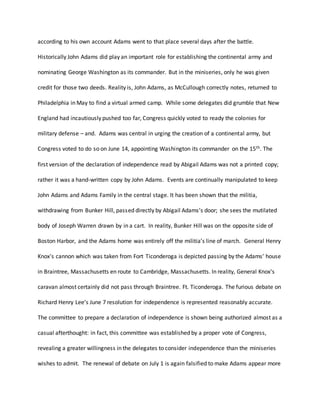 according to his own account Adams went to that place several days after the battle.
Historically John Adams did play an important role for establishing the continental army and
nominating George Washington as its commander. But in the miniseries, only he was given
credit for those two deeds. Reality is, John Adams, as McCullough correctly notes, returned to
Philadelphia in May to find a virtual armed camp. While some delegates did grumble that New
England had incautiously pushed too far, Congress quickly voted to ready the colonies for
military defense – and. Adams was central in urging the creation of a continental army, but
Congress voted to do so on June 14, appointing Washington its commander on the 15th. The
first version of the declaration of independence read by Abigail Adams was not a printed copy;
rather it was a hand-written copy by John Adams. Events are continually manipulated to keep
John Adams and Adams Family in the central stage. It has been shown that the militia,
withdrawing from Bunker Hill, passed directly by Abigail Adams’s door; she sees the mutilated
body of Joseph Warren drawn by in a cart. In reality, Bunker Hill was on the opposite side of
Boston Harbor, and the Adams home was entirely off the militia’s line of march. General Henry
Knox's cannon which was taken from Fort Ticonderoga is depicted passing by the Adams' house
in Braintree, Massachusetts en route to Cambridge, Massachusetts. In reality, General Knox's
caravan almost certainly did not pass through Braintree. Ft. Ticonderoga. The furious debate on
Richard Henry Lee’s June 7 resolution for independence is represented reasonably accurate.
The committee to prepare a declaration of independence is shown being authorized almost as a
casual afterthought: in fact, this committee was established by a proper vote of Congress,
revealing a greater willingness in the delegates to consider independence than the miniseries
wishes to admit. The renewal of debate on July 1 is again falsified to make Adams appear more
 