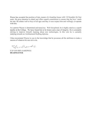 Wayne has occupied the position of duty master of a boarding house with I l0 boarders for four
years. He gives attention to detail and offers superb commitment to ensure that the boys' needs
are met. He relates well to boys of all ages and they in turn respect him and willingly co-operate
with him.
As a person Wayne is determined and tenacious. Well disciplined, he is highly rated as a superb
teacher at the College. We have found him to be honest and a man of integrity. He is constantly
striving to improve himself, learning about new technologies. In this vein he is currently
studying towards an Architectural Drafting diploma.
I thus recommend Wayne to you in the knowledge that he possesses all the attributes to make a
success of whatever he sets out to do.
7fur&s-Ja,
E D VAN DEN AARDWEG
HEADMASTER
 