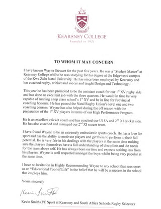 TO WHOM IT MAY CONCERN
I have known Wayne Stewart for the past five years. He was a "student Mas ter,, at
Kearsney College whilst he was studying for his degree at the Edgewood campus
of the Kwa Zulu Natal University. He has since been employed by Kearsney and
has coached rugby, cricket and soccer and taught Designuri Tecirnology.
This year he has been promoted to be the assistant coach for our I't XV rugby side
and has done an excellent job with the three quarters. He would in time Ue ve.y
capable of running a top class school's 1" XV and be in line for provincial
coaching honours. He has passed the Natal Rugby Union's level one and two
coaching courses. Wayne has also helped during the off season with the
preparation of the I't XV players in terms of oui High Performance program.
He is an excellent cricket coach and has coached our Ul54 and 2"d Xlcricket side.
He has also coached and managed our 2nd xI soccer team.
I have found Wayne to be an extremely enthusiastic sports coach. He has a love for
sport and has the ability to motivate players and get them to perform to their full
potential. He is very fair in his dealings with the players at the same time making
sure the players themselves have a full understanding of discipline and the needs
for the team above self. He has always been on time and expects nothing less from
his players. Wayne is well respected amongst the boys whilst being very popular at
the same time.
I have no hesitation in Highly Recommending Wayne to any school that sees sport
as an o'Educational
Tool of Life" in the belieflhat ire will be a success in the school
that employs him.
Yours sincerelv
Kevin Smith (r/C Sport at Kearsney and South Africa Schools Rugby Selector)
 