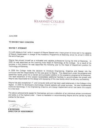 <1
l..-l
sIUNVNilI
- "4.
!/
G F/
LLhnpn nr€Nr-]
NEY COKE,qns LLEGE
F ounded in l9 Z l
June 2008
TO WHOM IT MAY CONCERN
WAYNE T. STEWART
It is with pleasure that I write in support of Wayne Stewart who I have grown to know well in my capacity
of Deputy Headmaster in charge of the Academic Programme at Kea-rsney since his arrival in 2OOS to
the end of last year.
Wayne has proved himself as a motivated and capable professional during his time at Kearsney. In
2005 he was appointed as the Learning Area Head of Technology at the 6ollege. As a result of his
success in this position he was appointed the following year to lhe Head of D6partment position for
Technology at Kearsney.
In 2006 the College made the decision to introduce Engineering, Graphics and Design into the
curriculum and the responsibility for this was given to Wayne. This dLpartment under his guidance and
leadership rapidly grew into a vibrant and successful addition to the academic programme-at Kearsney.
The rapid expansion of this subject necessitated additional facilities to accommolate this growth and
Wayne was responsible for the design and equipping of this new facility which he did very suciessfully.
Wayne has also exceptional l.T. and computer skills and has been used extensively in the College in this
legald: In 2005 he developed a technology intranet website with great success. He also implemented
AutoCAD technology in his Engineering Graphics and Design Deplrtment which has taken rhis subject
to a new level.
The above achievements speak for themselves and are a reflection of an individual whose commitment
and ability is of the highest order. I have no hesitation in recommending Wayne and he carries my best
wishes for the future.
Sincerely,
,/
t4"'-l,
---.K M DECKER
DIRECTOR OF ASSESSMENT
 