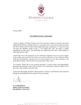 71--- r
sfMl7-
(D
SrSZz z
W
KEensNEy Cor-LEGE
F ounded in 19 2I
24 June 2008
TO WHOM IT MAY CONCBRN
I write in support of Wayne Stewart who I have had the privilege of working with while
employed by Kearsney College. Wayne is a go-getter who is not scared to get involved at
any level. Wayne was involved in both cricket and rugby coaching at "A" team level and
was also the backline coach of the l" XV Rugby this year. He made a sizable
contribution to both sports. His leadership and organization has had a huge impact on
both staff and boys alike.
I found him to be well organised, one who adhered to deadlines and was of great support
to the college and myself. He has had a very positive influence on the college no matter
what the circumstances. During his time at the college, he was often required to do
extraordinary duties, which he did most successfully with no fuss.
As a person, Wayne has a very gracious presence, is always neatly and appropriately
presented and possesses a fine sense of humor. His commitment cannot be faulted. He is
also very loyal, reliable and trustworthy.
I have been thoroughly satisfied with the quality of Wayne's performance and would not
hesitate to recommend him for a position in any company.
K A THOMRSON
DIRBCTOR bF'SPORT
KEARSNEY COLLEGE
 