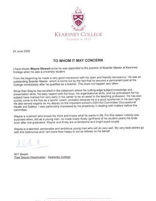 b)S.--E
t-l'-.-
<D-
wqdRry
KE,IRSNEY CoI-LEGE
Founded in 1921
25 June 2008
TO WHOM IT MAY CONCERN
I have known Wayne Stewart since he was appointed to the position of Boarder Master at Kearsney
College when he was a university student'
From the beginning he made a very good impression with his open and friendly demeanour. He was an
orirtanoing Eo"r$r Master, which iJ borne out by the fact that he secured a permanent post at the
Coifege im-meOiately after he qualified as a teacher. This does not happen very often.
Since then Wayne has excelled in the classroom where his cutting-edge subject knowledge and
fresentation stiitts, nis easy rapport with the boys, his organisational skills, and his enthusiasm for his
iubject have marked him very'early in his career to.be an asset to the teaching profession' He has also
quickly come to the fore as aiporti' coach, probably because he is a good sportsman^in his own right'
He also served eagerly as my deputy on the importint school's osH Act Committee (occupational
Health and Safety). lwas particuiarty impressed by his proactivity in dealing with matters before this
committee.
Wayne is a person who knows his mind and knows what he wants in life. For this reason nobody was
surprised when, still as a young man, he made lovely Kirsty (girlfriend of his student years) his bride
sodn after she graduated. Wayne and Kirsty are a handsome and bright-eyed couple.
wayne is a talented, personable and ambitious young man who will do very well. My very best wishes go
with this testimonial and I am more than happy to act as referee on his behalf.
!
"r
i
M F Bissell
Past Deputv Headmaster : Kearsnev College.
!
t
,f ..
t.,
I
,
r'l
 