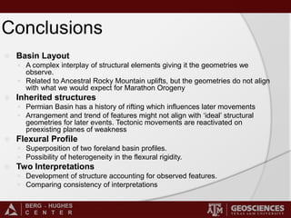 BERG - HUGHES
C E N T E R
Conclusions
 Basin Layout
 A complex interplay of structural elements giving it the geometries we
observe.
 Related to Ancestral Rocky Mountain uplifts, but the geometries do not align
with what we would expect for Marathon Orogeny
 Inherited structures
 Permian Basin has a history of rifting which influences later movements
 Arrangement and trend of features might not align with ‘ideal’ structural
geometries for later events. Tectonic movements are reactivated on
preexisting planes of weakness
 Flexural Profile
 Superposition of two foreland basin profiles.
 Possibility of heterogeneity in the flexural rigidity.
 Two Interpretations
 Development of structure accounting for observed features.
 Comparing consistency of interpretations
 