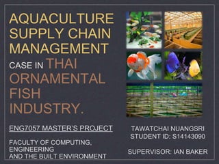 AQUACULTURE
SUPPLY CHAIN
MANAGEMENT
CASE IN THAI
ORNAMENTAL
FISH
INDUSTRY.
ENG7057 MASTER’S PROJECT
FACULTY OF COMPUTING,
ENGINEERING
AND THE BUILT ENVIRONMENT
TAWATCHAI NUANGSRI
STUDENT ID: S14143090
SUPERVISOR: IAN BAKER
 