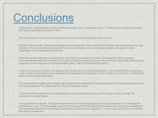 Conclusions
 Thailand have a high potential to do this business especially in term of exportation, which 7th ranking in the top global ornamental
fish trade for exportation during 2012- 2015.
 Thai ornamental fish industry is own-breeding ornamental fish than importing from other countries.
 Breeders, Intermediaries, Airline and ended customer play a big role in Thai ornamental fish industry, which Breeders are the main
producer of Thai ornamental fish industry and there is the intermediaries who link between breeders and exporter or other
stakeholders in Thai ornamental fish business.
 Production process begins from breeding farms until shipping ornamental fish product to end customer. Most of sampling
ornamental fish breeding farm in Thailand are mostly concerned on shipping process is the most important part than packaging and
preparation process because of the long-haul flight is able to affect to ornamental fish species.
 In order to protect any risk factors that impact on the mortality rate of ornamental fish species, Thai ornamental fish breeding farms
mostly concern to avoid feeding the ornamental fish products before transportation in order to reduce excrement for maintaining the
quality of water during transportation.
 Thai ornamental fish breeding farms believe the development of ornamental fish species and quality of ornamental fish product are
the most challenge for Thai ornamental fish industry in the global market.
 Thai ornamental fish need to focus on the development of ornamental fish species and fish quality in order to maintain the
competitive in a global market.
 Thai government for example, Thai fisheries department is the important organization can support and help Thai ornamental fish
breeding farm in term of the knowledge, research and development of Thai ornamental fish species and certify and investigate the
Thai ornamental fish products to meet export partnership requirements and regulations. This will be the benefit to Thai ornamental
fish industry development.
 