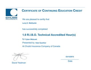 CERTIFICATE OF CONTINUING EDUCATION CREDIT
1.0 R.I.B.O. Technical Accredited Hour(s)
for Cyber Webcast
Presented by Kate Gauthier
At Chubb Insurance Company of Canada
David Yeatman
03/13/2015
Date
We are pleased to certify that
has successfully completed
Larry E. Wettlaufer
 