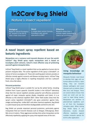 In2Care Bug Shield
Biological
Based on natural Eucalyptus
oil. Smooth to the skin &
with a fresh citrus scent
Novel
A unique plant extract formula.
Providing a safe natural
alternative to DEET
Effective
Research shows that it
actively repels mosquitoes &
insects up to 6-8 hours
August 2015
Using knowledge on
mosquito behaviour
Mosquito females need blood
to develop their eggs and use
human odours to find us. Upon
biting, they can transmit
disease pathogens and cause
illnesses such as malaria, West-
Nile virus and Dengue. There
are several odours known that
mask our smell and can be
used to repel biting insects.
Mosquitoes are sensitive to
plant-derived repellents such
as oil from the Eucalyptus
citriodora plant. When testing
Bug Shield Spray in our
laboratory, results showed
effective repellency against
multiple mosquito species for
6-8 hrs after application.
A novel insect spray repellent based on
botanic ingredients
Mosquitoes are a nuisance and transmit diseases all over the world.
In2Care® Bug Shield spray repels mosquitoes and is based on
Eucalyptus plant extracts; nature’s most effective way of protecting
yourself against mosquito bites.
In2Care® Bug Shield is a novel repellent that can be applied on human skin to
prevent mosquito bites. The active ingredient of the spray is Citriodiol®, an
extract of lemon eucalyptus oil. These skin-soothing plant extracts provide an
effective remedy against nuisance and disease-carrying insects. In2Care® Bug
Shield spray is highly effective in repelling mosquitoes and has a pleasant
fresh, citrus-like odour.
Personal protection
In2Care® Bug Shield spray is suitable for use by the whole family, including
children from 3 years upwards. Scientific studies in the In2Care® laboratory
show that the natural repellent provides powerful and effective protection
against all major mosquito species (Aedes, Anopheles and Culex). It is as
effective as the chemical repellent DEET. Other field studies show that the
spray’s active ingredient (Citriodiol®) also gives protection against ticks,
midges and biting flies. Unlike DEET and other chemical repellents, Bug Shield
is a plant-based spray and therefore biodegradable and kind to the skin.
Bug Shield can provide important personal protection, particularly against
mosquitoes that can transmit diseases such as Dengue, Chikungunya, West-
Nile virus or malaria. These aggressive and day-time active mosquitoes can be
effectively repelled by applying the spray onto exposed areas of the skin.
®
 