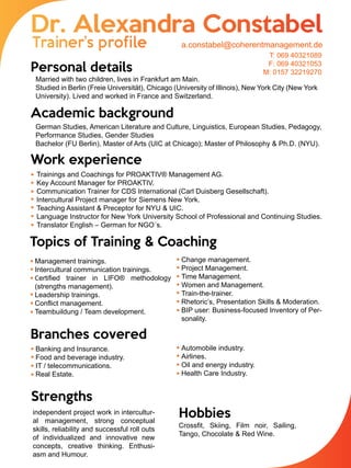 Personal details
Academic background
Work experience
Topics of Training & Coaching
Branches covered
Strengths
Hobbies
Married with two children, lives in Frankfurt am Main.
Studied in Berlin (Freie Universität), Chicago (University of Illinois), New York City (New York
University). Lived and worked in France and Switzerland.
German Studies, American Literature and Culture, Linguistics, European Studies, Pedagogy,
Performance Studies, Gender Studies
Bachelor (FU Berlin), Master of Arts (UIC at Chicago); Master of Philosophy & Ph.D. (NYU).
Trainings and Coachings for PROAKTIV® Management AG.
Key Account Manager for PROAKTIV.
Communication Trainer for CDS International (Carl Duisberg Gesellschaft).
Intercultural Project manager for Siemens New York.
Teaching Assistant & Preceptor for NYU & UIC.
Language Instructor for New York University School of Professional and Continuing Studies.
Translator English – German for NGO´s.
Management trainings.
Intercultural communication trainings.
Certified trainer in LIFO® methodology
(strengths management).
Leadership trainings.
Conflict management.
Teambuildung / Team development.
Change management.
Project Management.
Time Management.
Women and Management.
Train-the-trainer.
Rhetoric’s, Presentation Skills & Moderation.
BIP user: Business-focused Inventory of Per-
sonality.
Banking and Insurance.
Food and beverage industry.
IT / telecommunications.
Real Estate.
Automobile industry.
Airlines.
Oil and energy industry.
Health Care Industry.
independent project work in intercultur-
al management, strong conceptual
skills, reliability and successful roll outs
of individualized and innovative new
concepts, creative thinking. Enthusi-
asm and Humour.
Crossfit, Skiing, Film noir, Sailing,
Tango, Chocolate & Red Wine.
a.constabel@coherentmanagement.de
T: 069 40321089
F: 069 40321053
M: 0157 32219270
 
