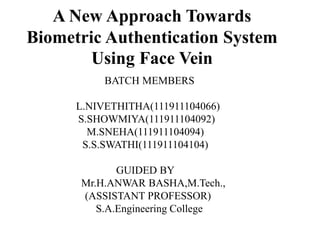 A New Approach Towards
Biometric Authentication System
Using Face Vein
BATCH MEMBERS
L.NIVETHITHA(111911104066)
S.SHOWMIYA(111911104092)
M.SNEHA(111911104094)
S.S.SWATHI(111911104104)
GUIDED BY
Mr.H.ANWAR BASHA,M.Tech.,
(ASSISTANT PROFESSOR)
S.A.Engineering College
 