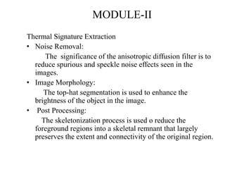 MODULE-II
Thermal Signature Extraction
• Noise Removal:
The significance of the anisotropic diffusion filter is to
reduce spurious and speckle noise effects seen in the
images.
• Image Morphology:
The top-hat segmentation is used to enhance the
brightness of the object in the image.
• Post Processing:
The skeletonization process is used o reduce the
foreground regions into a skeletal remnant that largely
preserves the extent and connectivity of the original region.
 