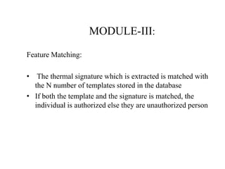 MODULE-III:
Feature Matching:
• The thermal signature which is extracted is matched with
the N number of templates stored in the database
• If both the template and the signature is matched, the
individual is authorized else they are unauthorized person
 