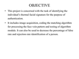 OBJECTIVE
• This project is concerned with the task of identifying the
individual’s thermal facial signature for the purpose of
authentication.
• It includes image acquisition, coding the matching algorithm
for processing the face vein pattern and testing of algorithm
module. It can also be used to decrease the percentage of false
rate and rejection rate identification of a person.
 