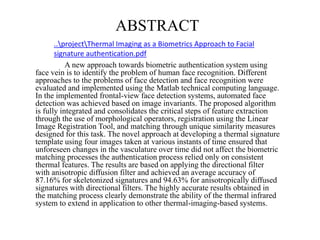 ABSTRACT
A new approach towards biometric authentication system using
face vein is to identify the problem of human face recognition. Different
approaches to the problems of face detection and face recognition were
evaluated and implemented using the Matlab technical computing language.
In the implemented frontal-view face detection systems, automated face
detection was achieved based on image invariants. The proposed algorithm
is fully integrated and consolidates the critical steps of feature extraction
through the use of morphological operators, registration using the Linear
Image Registration Tool, and matching through unique similarity measures
designed for this task. The novel approach at developing a thermal signature
template using four images taken at various instants of time ensured that
unforeseen changes in the vasculature over time did not affect the biometric
matching processes the authentication process relied only on consistent
thermal features. The results are based on applying the directional filter
with anisotropic diffusion filter and achieved an average accuracy of
87.16% for skeletonized signatures and 94.63% for anisotropically diffused
signatures with directional filters. The highly accurate results obtained in
the matching process clearly demonstrate the ability of the thermal infrared
system to extend in application to other thermal-imaging-based systems.
..projectThermal Imaging as a Biometrics Approach to Facial
signature authentication.pdf
 