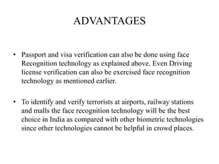 ADVANTAGES
• Passport and visa verification can also be done using face
Recognition technology as explained above. Even Driving
license verification can also be exercised face recognition
technology as mentioned earlier.
• To identify and verify terrorists at airports, railway stations
and malls the face recognition technology will be the best
choice in India as compared with other biometric technologies
since other technologies cannot be helpful in crowd places.
 