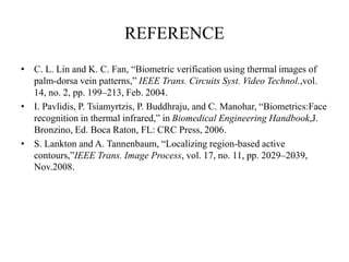 REFERENCE
• C. L. Lin and K. C. Fan, “Biometric verification using thermal images of
palm-dorsa vein patterns,” IEEE Trans. Circuits Syst. Video Technol.,vol.
14, no. 2, pp. 199–213, Feb. 2004.
• I. Pavlidis, P. Tsiamyrtzis, P. Buddhraju, and C. Manohar, “Biometrics:Face
recognition in thermal infrared,” in Biomedical Engineering Handbook,J.
Bronzino, Ed. Boca Raton, FL: CRC Press, 2006.
• S. Lankton and A. Tannenbaum, “Localizing region-based active
contours,”IEEE Trans. Image Process, vol. 17, no. 11, pp. 2029–2039,
Nov.2008.
 