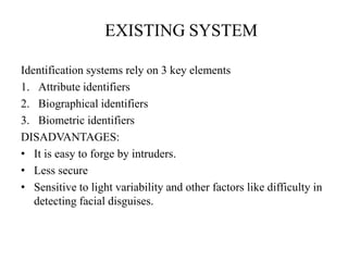 EXISTING SYSTEM
Identification systems rely on 3 key elements
1. Attribute identifiers
2. Biographical identifiers
3. Biometric identifiers
DISADVANTAGES:
• It is easy to forge by intruders.
• Less secure
• Sensitive to light variability and other factors like difficulty in
detecting facial disguises.
 
