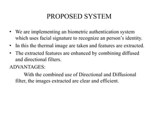PROPOSED SYSTEM
• We are implementing an biometric authentication system
which uses facial signature to recognize an person’s identity.
• In this the thermal image are taken and features are extracted.
• The extracted features are enhanced by combining diffused
and directional filters.
ADVANTAGES:
With the combined use of Directional and Diffusional
filter, the images extracted are clear and efficient.
 