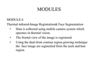 MODULES
MODULE-I:
Thermal infrared-Image Registration& Face Segmentation
• Data is collected using mobile camera system which
operates in thermal vision.
• The frontal view of the image is registered.
• Using the dual-front contour region growing technique
the face image are segmented from the neck and hair
region.
 
