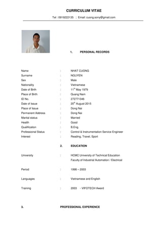 CURRICULUM VITAE
Tel : 0919222135 ; Email: cuong.sony@gmail.com
1. PERSONAL RECORDS
Name : NHAT CUONG
Surname : NGUYEN
Sex : Male
Nationality : Vietnamese
Date of Birth : 11
th
May 1979
Place of Birth : Quang Nam
ID No. : 272771346
Date of Issue : 20
th
August 2015
Place of Issue : Dong Nai
Permanent Address : Dong Nai
Marital status : Married
Health : Good
Qualification : B.Eng.
Professional Status : Control & Instrumentation Service Engineer
Interest : Reading, Travel, Sport
2. EDUCATION
University : HCMC University of Technical Education
Faculty of Industrial Automation / Electrical
Period : 1998 – 2003
Languages : Vietnamese and English
Training : 2003 - VIFOTECH Award
3. PROFESSIONAL EXPERIENCE
 