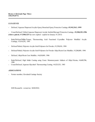 Henry J. DeGraaf, Page Three
330.678.8772
US PATENTS
- DeGraaf, Aqueous Dispersed Acrylic-Epoxy Branched Epoxy Protective Coatings, #5,942,563, 1999
- Craun/DeGraaf,Telford Aqueous Dispersed, Acrylic Grafted Microgel Protective Coatings, #5,508,325,1996
(Above patent, # 5,508,325 has now expired - expired on January 19, 2015)
- Bode/DeGraaf/Miller/Toman, Thermosetting Acid Functional Crystalline Polyester Modified Acrylic
Coatings, #5,418,292, 1995
- DeGraaf/Sobek, Polyester-Acrylic Graft Polymers for Powder, #5,350,810, 1994
- DeGraaf/Sobek, Polyester-Acrylic Graft Polymers for Powder Alkyd Resin Cure Modifier, #5,280,089, 1994
- DeGraaf, Alkyd Resin Cure Modifier, #4,624,869, 1986
- Bode/DeGraaf, High Solids Coating using Unsat. Monoisocyanate Adducts of Alkyd Resins, #4,609,706,
1986
- Craun/DeGraaf, Aqueous Glycoluril Thermosetting Coating, #4,525,535, 1985
ASSOCIATIONS
- Former member, Cleveland Coatings Society
HJD Resume9c: revised on: 04/04/2016
 