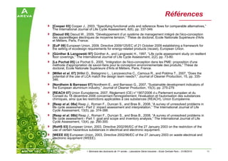 11> Séminaire des doctorants de 1ère année – Laboratoire Génie Industriel – Ecole Centrale Paris – 01/06/2010
Références
[Cooper 03] Cooper J., 2003, “Specifying functional units and reference flows for comparable alternatives,”
The International Journal of Life Cycle Assessment, 8(6), pp. 337-349.
[Daoud 09] Daoud W., 2009, “Développement d’un système de management intégré de l’éco-conception
des appareillages électriques de moyenne tension,” Thèse de doctorat, Ecole Nationale Supérieure d'Arts
et Métiers, Paris, France.
[EuP 09] European Union, 2009, Directive 2009/125/EC of 21 October 2009 establishing a framework for
the setting of ecodesign requirements for energy-related products (recast), European Union.
[Günther & Langowski 97] Günther A., and Langowski H., 1997, “Life cycle assessment study on resilient
floor coverings,” The International Journal of Life Cycle Assessment, 2(2), pp. 73-80.
[Le Pochat 05] Le Pochat S., 2005, “Intégration de l'éco-conception dans les PME: proposition d'une
méthode d'appropriation de savoir-faire pour la conception environnementale des produits,” Thèse de
doctorat, Ecole Nationale Supérieure d'Arts et Métiers, Paris, France.
[Millet et al. 07] ]Millet D., Bistagnino L., Lanzavecchia C., Camous R., and Poldma T., 2007, “Does the
potential of the use of LCA match the design team needs?,” Journal of Cleaner Production, 15, pp. 335-
346.
[Nordheim & Barrasso 07] Nordheim E., and Barrasso G., 2007, “Sustainable development indicators of
the European aluminium industry,” Journal of Cleaner Production, 15(3), pp. 275-279.
[REACH 07] Union Européenne, 2007, Règlement (CE) n°1907/2006 d u Parlement européen et du
Conseil du 18 décembre 2006 concernant l'enregistrement, l'évaluation et l'autorisation des substances
chimiques, ainsi que les restrictions applicables à ces substances (REACH), Union Européenne.
[Reap et al. 08a] Reap J., Roman F., Duncan S., and Bras B., 2008, “A survey of unresolved problems in
life cycle assessment - Part 2: impact assessment and interpretation,” The International Journal of Life
Cycle Assessment, 13(5), pp. 374-388.
[Reap et al. 08b] Reap J., Roman F., Duncan S., and Bras B., 2008, “A survey of unresolved problems in
life cycle assessment - Part 1: goal and scope and inventory analysis,” The International Journal of Life
Cycle Assessment, 13(4), pp. 290-300.
[RoHS 03] European Union, 2003, Directive 2002/95/EC of the 27 January 2003 on the restriction of the
use of certain hazardous substances in electrical and electronic equipment.
[WEEE 03] European Union, 2003, Directive 2002/96/EC of the 27 January 2003 on waste electrical and
electronic equipment (WEEE).
 