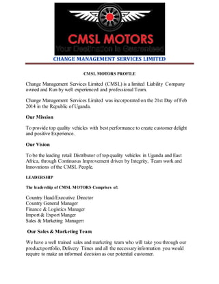 CHANGE MANAGEMENT SERVICES LIMITED
CMSL MOTORS PROFILE
Change Management Services Limited (CMSL) is a limited Liability Company
owned and Run by well experienced and professional Team.
Change Management Services Limited was incorporated on the 21st Day of Feb
2014 in the Republic of Uganda.
Our Mission
To provide top quality vehicles with best performance to create customer delight
and positive Experience.
Our Vision
To be the leading retail Distributor of top quality vehicles in Uganda and East
Africa, through Continuous Improvement driven by Integrity, Team work and
Innovations of the CMSL People.
LEADERSHIP
The leadership of CMSL MOTORS Comprises of:
Country Head/Executive Director
Country General Manager
Finance & Logistics Manager
Import & Export Manger
Sales & Marketing Manager:
Our Sales & Marketing Team
We have a well trained sales and marketing team who will take you through our
productportfolio, Delivery Times and all the necessary information you would
require to make an informed decision as our potential customer.
 