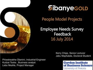 People Model Projects
Employee Needs Survey
Feedback
16 July 2014
Kerry Chipp, Senior Lecturer
Jabu Maphalala, Doctoral Student
Phiwokwakhe Dlamini, Industrial Engineer
Kudzai Tsoka , Business analyst
Lebo Nkahle, Project Manager
 