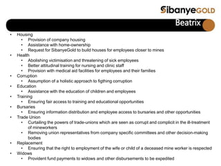 Beatrix
• Housing
• Provision of company housing
• Assistance with home-ownership
• Request for SibanyeGold to build houses for employees closer to mines
• Health
• Abolishing victimisation and threatening of sick employees
• Better attitudinal training for nursing and clinic staff
• Provision with medical aid facilities for employees and their families
• Corruption
• Assumption of a holistic approach to figthing corruption
• Education
• Assistance with the education of children and employees
• Training
• Ensuring fair access to training and educational opportunities
• Bursaries
• Ensuring information distribution and employee access to bursaries and other opportunities
• Trade Union
• Curtailing the powers of trade-unions which are seen as corrupt and complicit in the ill-treatment
of mineworkers
• Removing union representatives from company specific committees and other decision-making
bodies
• Replacement
• Ensuring that the right to employment of the wife or child of a deceased mine worker is respected
• Widows
• Provident fund payments to widows and other disbursements to be expedited
 