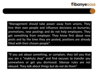 “Management should take power away from unions. They
hire their own people and influence decisions on bursaries,
promotions, new postings and do not help employees. They
get something from employer. They know first about new
posts and by the time they are posted, positions are already
filled with their chosen people”.
“If you ask about something, or complain, they tell you that
you are a “makhulu skop” and find excuses to transfer you
somewhere or get you dismissed. Sibanye rules are not
obeyed. They talk about things but do not do them”.
 