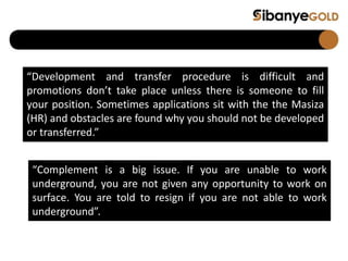 “Development and transfer procedure is difficult and
promotions don’t take place unless there is someone to fill
your position. Sometimes applications sit with the the Masiza
(HR) and obstacles are found why you should not be developed
or transferred.”
“Complement is a big issue. If you are unable to work
underground, you are not given any opportunity to work on
surface. You are told to resign if you are not able to work
underground”.
 