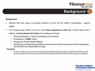 Background
Background
 Sibanye Gold has made a conscious decision to zoom into the needs of employees: - beyond
wages.
 The company also intends to be one of the best companies to work for in South Africa and in
addition, win the hearts and minds of its employees through:
• Giving employees a “sense of belonging and meaning”
• Embedding a “CARE culture”
• Designing a People Model Strategy
• Identifying and implementing initiatives aimed at winning the hearts and minds of employees,
communities and stakeholders at large.
The Brief
• Conduct a deep-dive semi-structured research process through focus groups to establish what the burning
issues employees had which they would like SibanyeGold to address in line with the company’s objectives
 