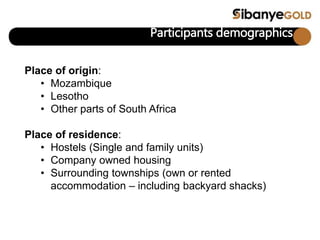 Participants demographics
Place of origin:
• Mozambique
• Lesotho
• Other parts of South Africa
Place of residence:
• Hostels (Single and family units)
• Company owned housing
• Surrounding townships (own or rented
accommodation – including backyard shacks)
 