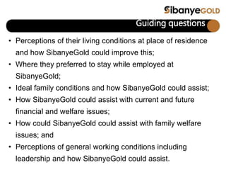 Guiding questions
• Perceptions of their living conditions at place of residence
and how SibanyeGold could improve this;
• Where they preferred to stay while employed at
SibanyeGold;
• Ideal family conditions and how SibanyeGold could assist;
• How SibanyeGold could assist with current and future
financial and welfare issues;
• How could SibanyeGold could assist with family welfare
issues; and
• Perceptions of general working conditions including
leadership and how SibanyeGold could assist.
 