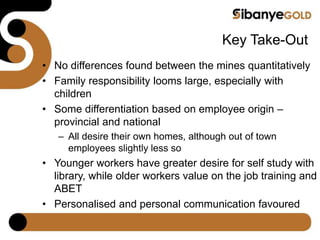 Key Take-Out
• No differences found between the mines quantitatively
• Family responsibility looms large, especially with
children
• Some differentiation based on employee origin –
provincial and national
– All desire their own homes, although out of town
employees slightly less so
• Younger workers have greater desire for self study with
library, while older workers value on the job training and
ABET
• Personalised and personal communication favoured
 
