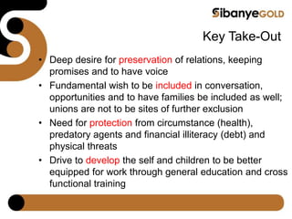 Key Take-Out
• Deep desire for preservation of relations, keeping
promises and to have voice
• Fundamental wish to be included in conversation,
opportunities and to have families be included as well;
unions are not to be sites of further exclusion
• Need for protection from circumstance (health),
predatory agents and financial illiteracy (debt) and
physical threats
• Drive to develop the self and children to be better
equipped for work through general education and cross
functional training
 