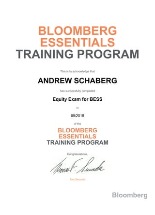 BLOOMBERG
ESSENTIALS
TRAINING PROGRAM
This is to acknowledge that
ANDREW SCHABERG
has successfully completed
Equity Exam for BESS
in
09/2015
of the
BLOOMBERG
ESSENTIALS
TRAINING PROGRAM
Congratulations,
Tom Secunda
Bloomberg
 