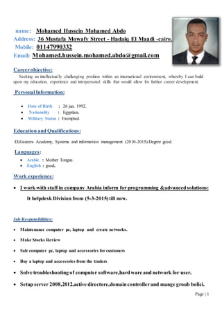 Page | 1
Mohamed Hussein Mohamed Abdo:name
Address: 36 Mustafa Mowafy Street - Hadaiq El Maadi -cairo.
Mobile: 01147990332
Email: Mohamed.hussein.mohamed.abdo@gmail.com
Careerobjective:
Seeking an intellectually challenging position within an international environment, whereby I can build
upon my education, experience and interpersonal skills that would allow for further career development.
PersonalInformation:
 Date of Birth : 26 jun. 1992.
 Nationality : Egyptian.
 Military Status : Exempted.
Education and Qualifications:
ELGazeera Academy, Systems and information management (2010-2015).Degree good.
Languages:
 Arabic : Mother Tongue.
 English : good.
Work experience:
 I work with staff in company Arabia inform for programming &advancedsolutions:
It helpdesk Division from (5-3-2015)till now.
Job Responsibilities:
 Maintenance computer pc, laptop and create networks.
 Make Stocks Review
 Sale computer pc, laptop and accessories for customers
 Buy a laptop and accessories from the traders.
 Solve troubleshooting of computer software,hardware and network for user.
 Setup server 2008,2012,active directore,domaincontrollerand mange groub bolici.
 