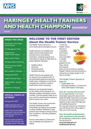 HARINGEY HEALTH TRAINERS
AND HEALTH CHAMPION
HARINGEY HEALTH TRAINERS
AND HEALTH CHAMPION
issue 1
The Health Trainer Service is
commissioned by Haringey Council.
Health trainers are qualified and
highly trained local people who
provide one-on-one advice,
motivation, practical support and
information to adults to help them to
adopt healthier lifestyles:-
•	 Healthy eating
•	 Smoking
•	 Physical activity
•	 Sensible drinking
Health Trainers see people over
six sessions and support them to
set achievable goals and personal
health plans. Progress is monitored,
reviewed and revisions made to
health plans when necessary.
Sessions are scheduled based
on the needs of the individual, for
example, weekly, fortnightly or even
monthly. The first session lasts for an
hour and the remaining five sessions
last for half an hour each.
The Health Trainer role contributes
towards addressing health
inequalities by helping local people
to adopt healthier lifestyles to help
prevent and manage a range of long-
term conditions, including diabetes,
and obesity.
Former client Anthony Clarke who
has completed the programme
stated:
“I think the
Health Trainer
Service is
a valuable
community
resource. I
have lost 20lbs
in weight.
I am very
grateful for the
help, advice
and support
given to me by Anthony Hardley
(Health Trainer) and look forward to
achieving my target weight in the
next 3 months”.
The Health Trainer Service is
open to:
•	 Adults aged 18+.
•	 Haringey residents, or those who
have a GP based in Haringey.
How do I access the service?
For an appointment or for more
information about the service call
0208 379 5269. Information can also
be found on the Haringey Council
website at http://www.haringey.gov.
uk/healthtrainerservice
You can also express an interest to
your GP/Nurse who will be able to
refer you to the service.
How do health professionals
refer someone to the service?
By completing a referral form which
can be found at
www.haringey.gov.uk/
healthtrainerservice
WELCOME TO THE FIRST EDITION
About the Health Trainer Service
INSIDE THIS ISSUE
Introduction to the Health
Trainer Service 	 1
The Management Team	 2
Where are the
Health Trainers Based	 2
Meet a Health Trainer 	 3
Haringey Health Champions
	4
How to become a Health
Champion 	 4
Men’s Health in Haringey 	 5
Haringey Man MOT	 5
Health Champion Story	 6
Health Update - physical
activity	7
Get Active in Haringey 	 7
SPECIAL POINTS OF
INTEREST
Haringey Man MOT
Health Champion Story - ”A
Pharmacist Saved my Life”
Health Trainers and Health
Champions: who are they and
what they can offer you or
your service?
Physical activity guidelines
and how YOU can get more
physically active in Haringey
newsletter
 