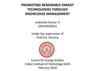 PROMOTING RENEWABLE ENERGY
TECHNOLOGIES THROUGH
KNOWLEDGE MANAGEMENT
Jeykishan Kumar .K
(2014JES2631)
Under the supervision of
Prof D.K. Sharma
Centre for Energy Studies
Indian Institute of Technology Delhi
February 2016
 