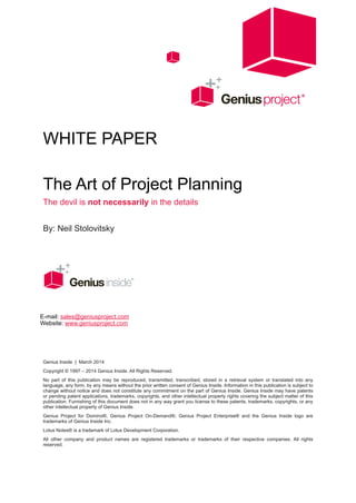 !
!
WHITE PAPER
!
The Art of Project Planning
The devil is not necessarily in the details
!
By: Neil Stolovitsky
!
!
!
!
!
!
!
Genius Inside | March 2014
Copyright © 1997 – 2014 Genius Inside. All Rights Reserved.
No part of this publication may be reproduced, transmitted, transcribed, stored in a retrieval system or translated into any
language, any form, by any means without the prior written consent of Genius Inside. Information in this publication is subject to
change without notice and does not constitute any commitment on the part of Genius Inside. Genius Inside may have patents
or pending patent applications, trademarks, copyrights, and other intellectual property rights covering the subject matter of this
publication. Furnishing of this document does not in any way grant you license to these patents, trademarks, copyrights, or any
other intellectual property of Genius Inside.
Genius Project for Domino®, Genius Project On-Demand®, Genius Project Enterprise® and the Genius Inside logo are
trademarks of Genius Inside Inc.
Lotus Notes® is a trademark of Lotus Development Corporation.
All other company and product names are registered trademarks or trademarks of their respective companies. All rights
reserved. 
E-mail: sales@geniusproject.com 
Website: www.geniusproject.com
 