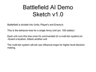 Battlefield AI Demo
Sketch v1.0
Battlefield is divided into Units; Player's and Enemy's
This is the behavior-tree for a single Army Unit (ex: 100 soldier)
Each unit runs this tree once it's commanded (In a multi-tier system) to:
-Guard a location, Attack another unit
The multi-tier system will isA use influence-maps for higher level decision
making.
 