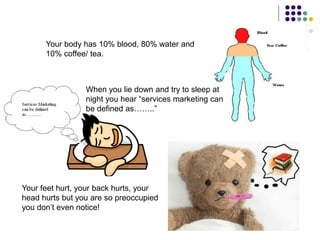 Your body has 10% blood, 80% water and
10% coffee/ tea.
When you lie down and try to sleep at
night you hear “services marketing can
be defined as……..”
Your feet hurt, your back hurts, your
head hurts but you are so preoccupied
you don’t even notice!
 