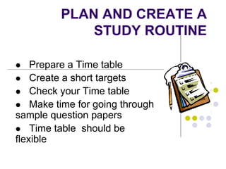 PLAN AND CREATE A
STUDY ROUTINE
 Prepare a Time table
 Create a short targets
 Check your Time table
 Make time for going through
sample question papers
 Time table should be
flexible
 