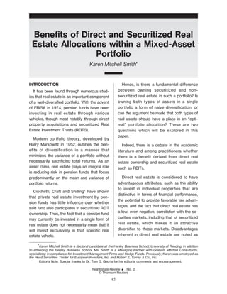 BeneŽts of Direct and Securitized Real
Estate Allocations within a Mixed-Asset
Portfolio
Karen Mitchell Smith*
INTRODUCTION
It has been found through numerous stud-
ies that real estate is an important component
of a well-diversiŽed portfolio. With the advent
of ERISA in 1974, pension funds have been
investing in real estate through various
vehicles, though most notably through direct
property acquisitions and securitized Real
Estate Investment Trusts (REITS).
Modern portfolio theory, developed by
Harry Markowitz in 1952, outlines the ben-
eŽts of diversiŽcation in a manner that
minimizes the variance of a portfolio without
necessarily sacriŽcing total returns. As an
asset class, real estate plays an integral role
in reducing risk in pension funds that focus
predominantly on the mean and variance of
portfolio returns.
Ciochetti, Craft and Shilling1
have shown
that private real estate investment by pen-
sion funds has little inuence over whether
said fund also participates in securitized REIT
ownership. Thus, the fact that a pension fund
may currently be invested in a single form of
real estate does not necessarily mean that it
will invest exclusively in that speciŽc real
estate vehicle.
Hence, is there a fundamental dierence
between owning securitized and non-
securitized real estate in such a portfolio? Is
owning both types of assets in a single
portfolio a form of naive diversiŽcation, or
can the argument be made that both types of
real estate should have a place in an “opti-
mal” portfolio allocation? These are two
questions which will be explored in this
paper.
Indeed, there is a debate in the academic
literature and among practitioners whether
there is a beneŽt derived from direct real
estate ownership and securitized real estate
such as REITs.
Direct real estate is considered to have
advantageous attributes, such as the ability
to invest in individual properties that are
distinctive in terms of Žnancial performance,
the potential to provide favorable tax advan-
tages, and the fact that direct real estate has
a low, even negative, correlation with the se-
curities markets, including that of securitized
real estate, which makes it an attractive
diversiŽer to these markets. Disadvantages
inherent in direct real estate are noted as
*Karen Mitchell Smith is a doctoral candidate at the Henley Business School, University of Reading. In addition
to attending the Henley Business School, Ms. Smith is a Managing Partner with Graham Mitchell Consultants,
specializing in compliance for Investment Management Firms and Hedge Funds. Previously, Karen was employed as
the Head Securities Trader for European Investors, Inc. and Robert E. Torray & Co., Inc.
Editor's Note: Special thanks to Dr. Tom G. Geurts for his editorial comments and encouragement.
Real Estate Review E No. 2
© Thomson Reuters
45
 