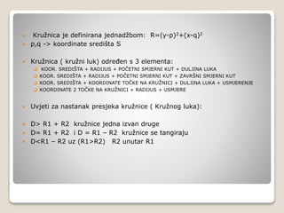  Kružnica je definirana jednadžbom: R=(y-p)2+(x-q)2
 p,q -> koordinate središta S
 Kružnica ( kružni luk) određen s 3 elementa:
 KOOR. SREDIŠTA + RADIJUS + POČETNI SMJERNI KUT + DULJINA LUKA
 KOOR. SREDIŠTA + RADIJUS + POČETNI SMJERNI KUT + ZAVRŠNI SMJERNI KUT
 KOOR. SREDIŠTA + KOORDINATE TOČKE NA KRUŽNICI + DULJINA LUKA + USMJERENJE
 KOORDINATE 2 TOČKE NA KRUŽNICI + RADIJUS + USMJERE
 Uvjeti za nastanak presjeka kružnice ( Kružnog luka):
 D> R1 + R2 kružnice jedna izvan druge
 D= R1 + R2 i D = R1 – R2 kružnice se tangiraju
 D<R1 – R2 uz (R1>R2) R2 unutar R1
 