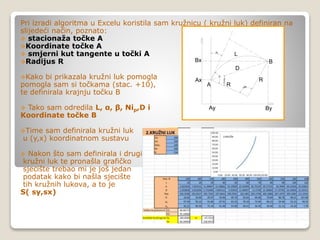 Pri izradi algoritma u Excelu koristila sam kružnicu ( kružni luk) definiran na
slijedeći način, poznato:
 stacionaža točke A
Koordinate točke A
 smjerni kut tangente u točki A
Radijus R
Kako bi prikazala kružni luk pomogla
pomogla sam si točkama (stac. +10),
te definirala krajnju točku B
 Tako sam odredila L, α, β, Nip,D i
Koordinate točke B
Time sam definirala kružni luk
u (y,x) koordinatnom sustavu
 Nakon što sam definirala i drugi
kružni luk te pronašla grafičko
sjecište trebao mi je još jedan
podatak kako bi našla sjecište
tih kružnih lukova, a to je
S( sy,sx)
Ni
R
R
A
B
L
D
alfa
90°
90-alfa/2
Ax
Ay
Bx
By
 