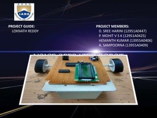 VOICE OPERATED ROBOT
PROJECT GUIDE:
LOKNATH REDDY
PROJECT MEMBERS:
D. SREE HARINI (12951A0447)
P. MOHIT V S K (12951A0425)
HEMANTH KUMAR (13955A0406)
A. SAMPOORNA (13955A0409)
 