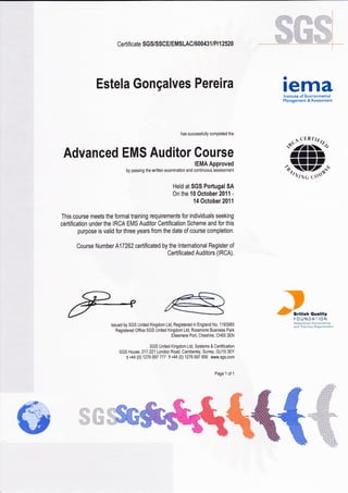 Certificate SGS/SSC E/EMSLAC/600431 lP I 12520
has successfully completed the
Advanced EMS Auditor Course
IEMA Approved
by passing the written examination and continuous assessment
Held at SGS PoÉugal SA
On the 10 October 20í1 -
14 October 201 1
This course meets the formal training requirements Íor individuals seeking
certification under the IRCA EMS Auditor Certification Scheme and Íor this
purpose is valid for three years from the date of course completion.
Course Number A17262 certificated by the lnternational Register oÍ
Certificated Auditors (IRCA).
lssued by SGS United Kingdom Ltd, Registered in England No. 1193985
REistered Office SGS United Kingdom Ltd, Rossmore Business Park
Ellesmere Port, Cheshire, CHô5 3EN
SGS United Kingdom Ltd, Systems & Certification
SGS House, 217-221 London Road, Camberley, Suney, GU15 3EY
t +44 (0) 127ô 697 777 Í +44 (0) 1276 697 696 www,sgs.com
Page 1 of 1
Estela Gonçalves Pereira remalnstitute oí Environmental
Management & Assessment
."»Kt,III
trr,';,rr§,ff,s-i
-.-:llrr;illii
.:;:í:ii?)
':7::'?2
:il:'ij',
. .. ár.,'-"J'
---i"] artta:h Ouatitrr
I-OUNDAI'ION
:) :) :,aa a_r a,; ij.r::,it,:,.
:r::a :-ti:.] ,:.r.l: :,: :.:.
 