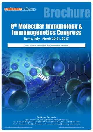 molecularimmunology@conferenceseries.com
Conference Secretariat
2360 Corporate Circle, Suite 400 Henderson, NV 89074-7722, USA
Tel: +1-888-843-8169, Fax: +1-650-618-1417, Ph: +1-650-268-9744, Toll free: +1-800-216-6499
Email: molecularimmunology@conferenceseries.com, molecularimmunology@immunologyconferences.org
Brochure
www.molecularimmunology.conferenceseries.com molecularimmunology@conferenceseries.com
Theme: “Trends in Traditional and Novel Immunological Approaches”
conferenceseries.com
Rome, Italy March 20-21, 2017
8th
Molecular Immunology &
Immunogenetics Congress
 